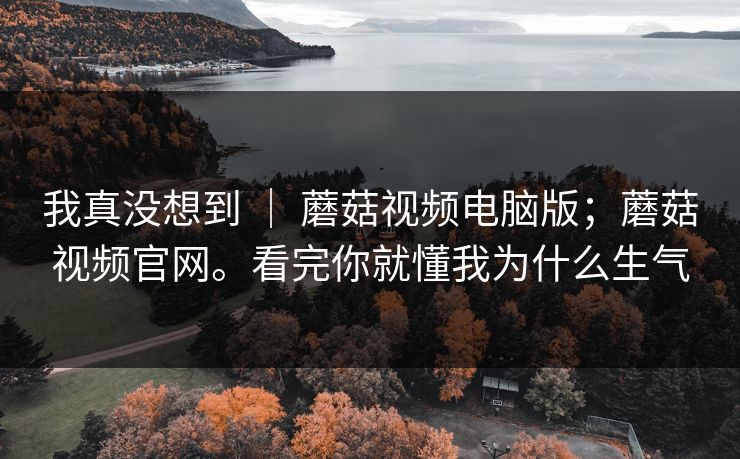 我真没想到 ｜ 蘑菇视频电脑版；蘑菇视频官网。看完你就懂我为什么生气