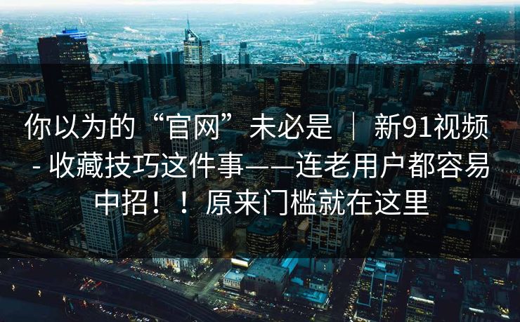 你以为的“官网”未必是 | 新91视频 - 收藏技巧这件事——连老用户都容易中招!!原来门槛就在这里 你以为的“官网”未必是 | 新91视频 - 收藏技巧这件事——连老用户都容易中招!!原来门槛就在这里