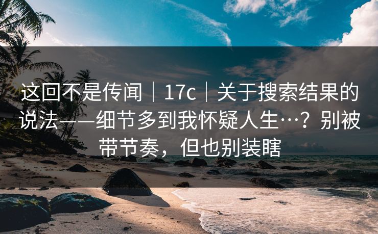 这回不是传闻｜17c｜关于搜索结果的说法——细节多到我怀疑人生…？别被带节奏，但也别装瞎