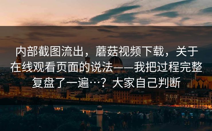 内部截图流出,蘑菇视频下载,关于在线观看页面的说法——我把过程完整复盘了一遍…?大家自己判断 内部截图流出,蘑菇视频下载,关于在线观看页面的说法——我把过程完整复盘了一遍…?大家自己判断
