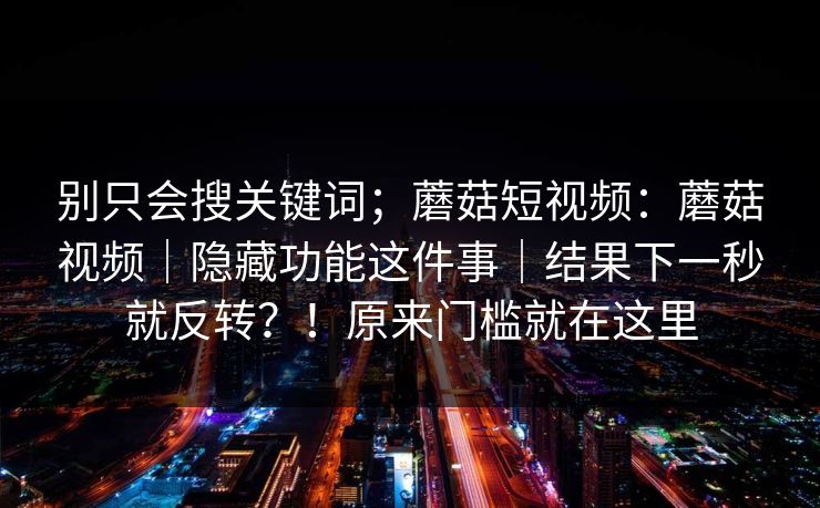 别只会搜关键词;蘑菇短视频:蘑菇视频|隐藏功能这件事|结果下一秒就反转?!原来门槛就在这里 别只会搜关键词;蘑菇短视频:蘑菇视频|隐藏功能这件事|结果下一秒就反转?!原来门槛就在这里