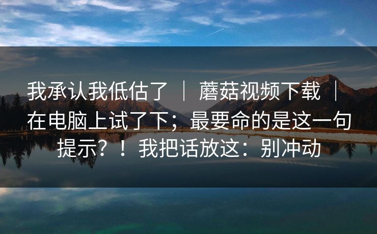我承认我低估了 ｜ 蘑菇视频下载 ｜ 在电脑上试了下；最要命的是这一句提示？！我把话放这：别冲动