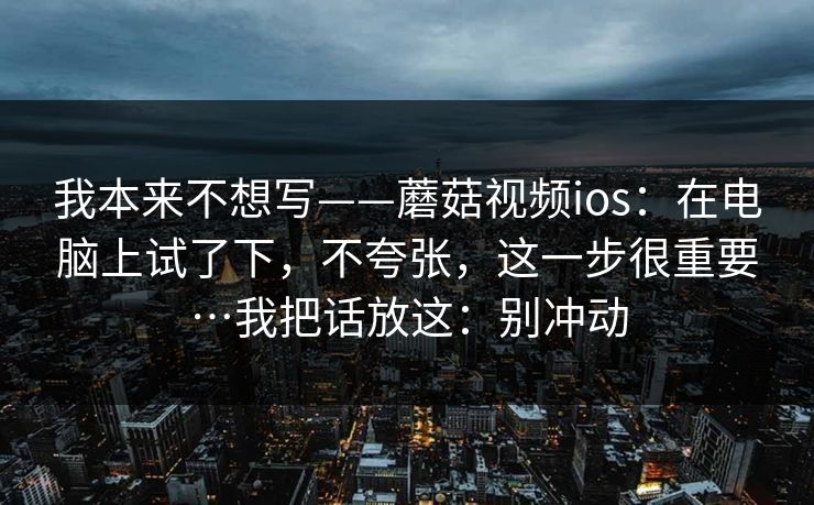 我本来不想写——蘑菇视频ios:在电脑上试了下,不夸张,这一步很重要…我把话放这:别冲动 我本来不想写——蘑菇视频ios:在电脑上试了下,不夸张,这一步很重要…我把话放这:别冲动