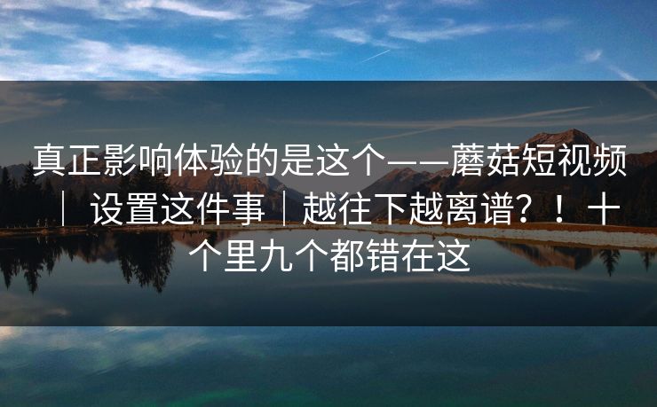 真正影响体验的是这个——蘑菇短视频 ｜ 设置这件事｜越往下越离谱？！十个里九个都错在这