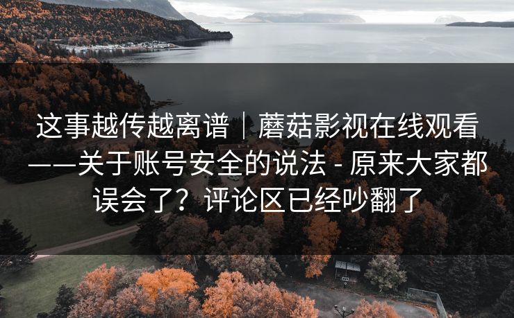 这事越传越离谱｜蘑菇影视在线观看——关于账号安全的说法 - 原来大家都误会了？评论区已经吵翻了