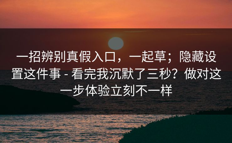 一招辨别真假入口，一起草；隐藏设置这件事 - 看完我沉默了三秒？做对这一步体验立刻不一样
