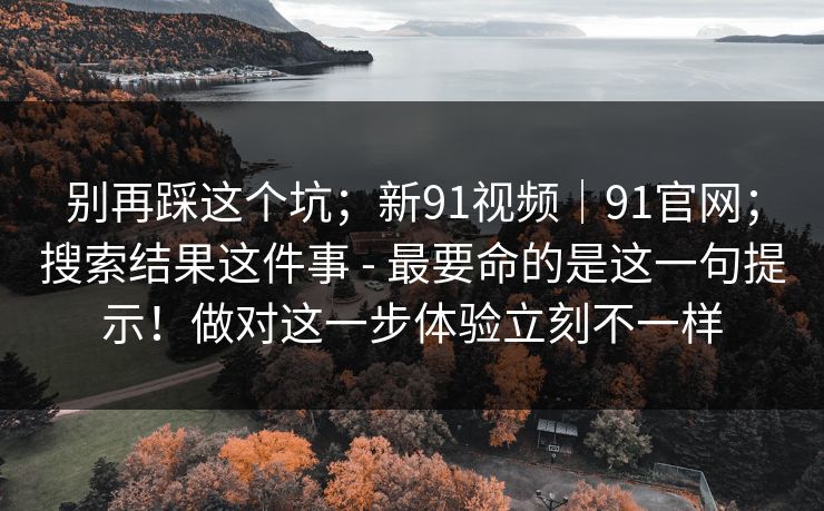别再踩这个坑；新91视频｜91官网；搜索结果这件事 - 最要命的是这一句提示！做对这一步体验立刻不一样