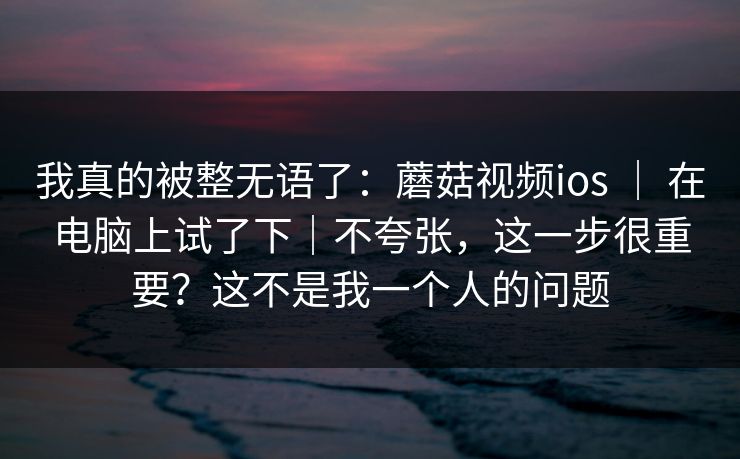 我真的被整无语了：蘑菇视频ios ｜ 在电脑上试了下｜不夸张，这一步很重要？这不是我一个人的问题
