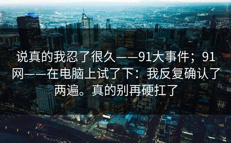 说真的我忍了很久——91大事件；91网——在电脑上试了下：我反复确认了两遍。真的别再硬扛了