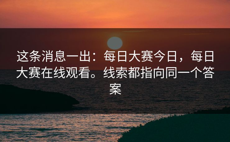 这条消息一出:每日大赛今日,每日大赛在线观看。线索都指向同一个答案 这条消息一出:每日大赛今日,每日大赛在线观看。线索都指向同一个答案