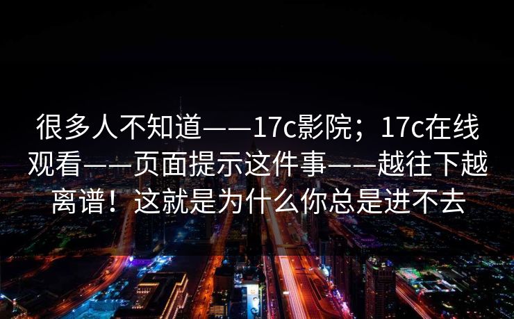 很多人不知道——17c影院；17c在线观看——页面提示这件事——越往下越离谱！这就是为什么你总是进不去