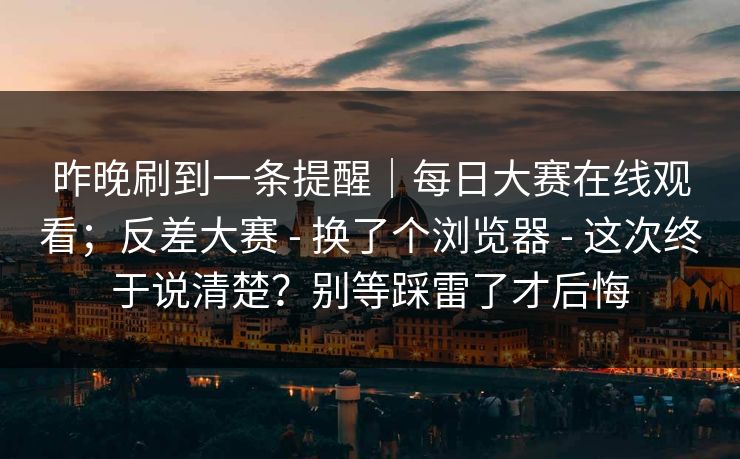 昨晚刷到一条提醒|每日大赛在线观看;反差大赛 - 换了个浏览器 - 这次终于说清楚?别等踩雷了才后悔 昨晚刷到一条提醒|每日大赛在线观看;反差大赛 - 换了个浏览器 - 这次终于说清楚?别等踩雷了才后悔
