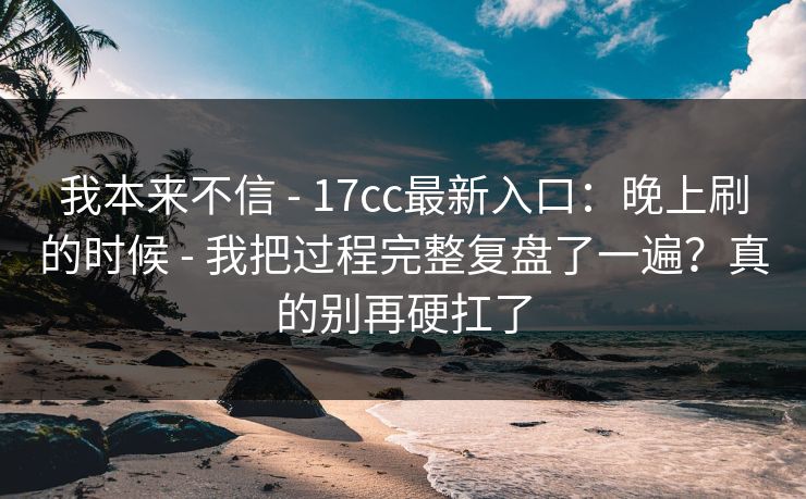 我本来不信 - 17cc最新入口:晚上刷的时候 - 我把过程完整复盘了一遍?真的别再硬扛了 我本来不信 - 17cc最新入口:晚上刷的时候 - 我把过程完整复盘了一遍?真的别再硬扛了