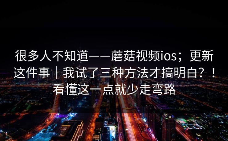 很多人不知道——蘑菇视频ios；更新这件事｜我试了三种方法才搞明白？！看懂这一点就少走弯路