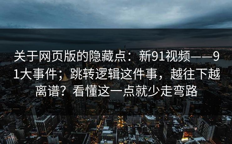 关于网页版的隐藏点:新91视频——91大事件;跳转逻辑这件事,越往下越离谱?看懂这一点就少走弯路 关于网页版的隐藏点:新91视频——91大事件;跳转逻辑这件事,越往下越离谱?看懂这一点就少走弯路
