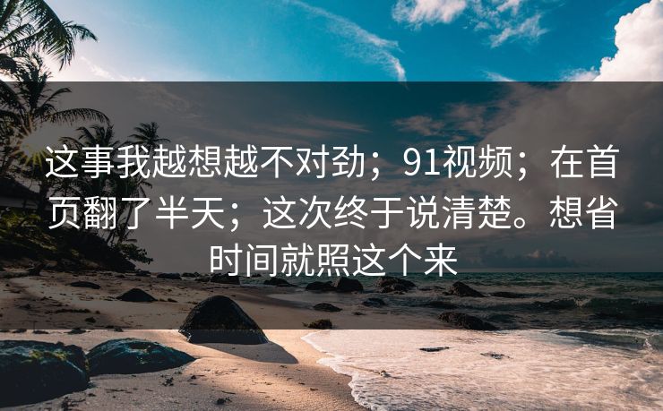 这事我越想越不对劲；91视频；在首页翻了半天；这次终于说清楚。想省时间就照这个来