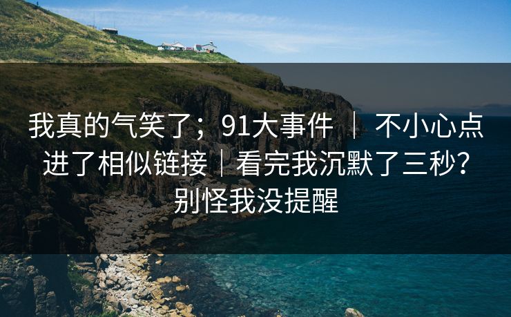 我真的气笑了；91大事件 ｜ 不小心点进了相似链接｜看完我沉默了三秒？别怪我没提醒