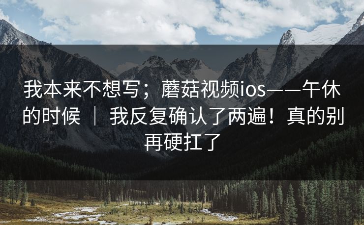 我本来不想写;蘑菇视频ios——午休的时候 | 我反复确认了两遍!真的别再硬扛了 我本来不想写;蘑菇视频ios——午休的时候 | 我反复确认了两遍!真的别再硬扛了