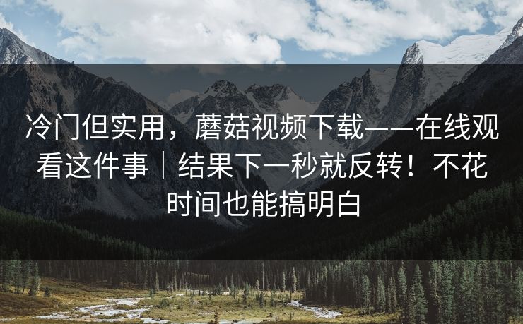 冷门但实用，蘑菇视频下载——在线观看这件事｜结果下一秒就反转！不花时间也能搞明白
