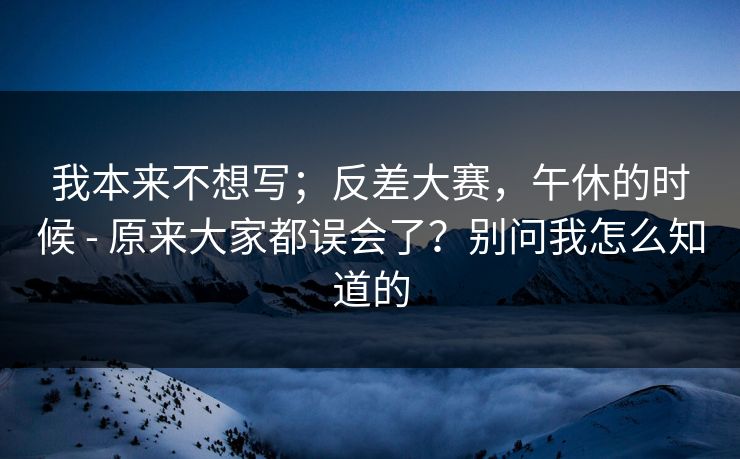 我本来不想写；反差大赛，午休的时候 - 原来大家都误会了？别问我怎么知道的