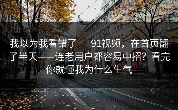 我以为我看错了 ｜ 91视频，在首页翻了半天——连老用户都容易中招？看完你就懂我为什么生气