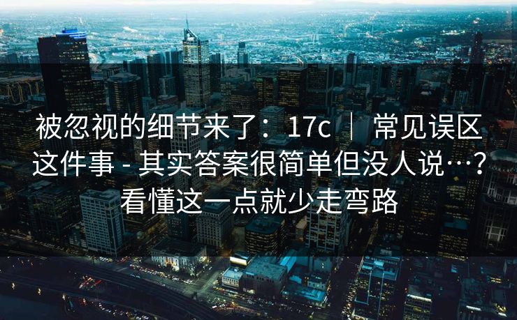 被忽视的细节来了：17c ｜ 常见误区这件事 - 其实答案很简单但没人说…？看懂这一点就少走弯路