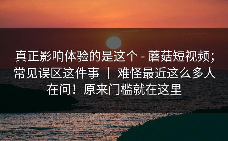 真正影响体验的是这个 - 蘑菇短视频；常见误区这件事 ｜ 难怪最近这么多人在问！原来门槛就在这里