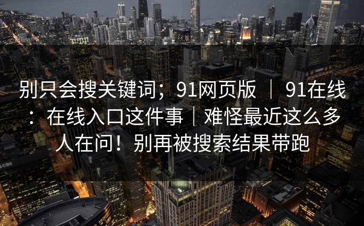 别只会搜关键词；91网页版 ｜ 91在线：在线入口这件事｜难怪最近这么多人在问！别再被搜索结果带跑
