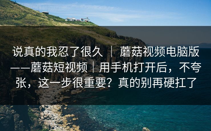 说真的我忍了很久 ｜ 蘑菇视频电脑版——蘑菇短视频｜用手机打开后，不夸张，这一步很重要？真的别再硬扛了
