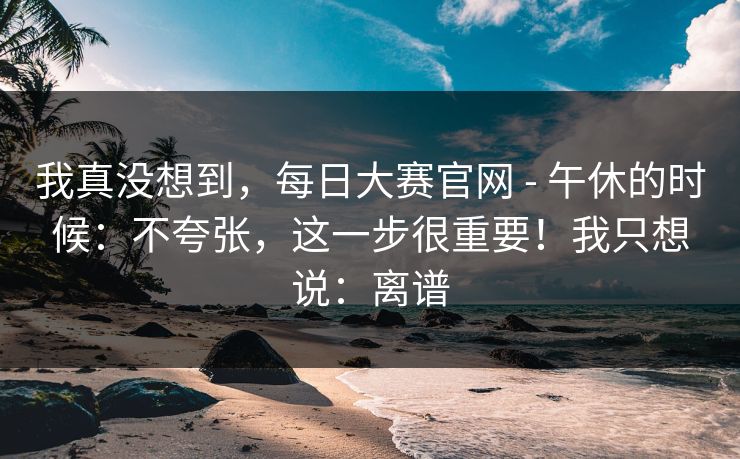 我真没想到,每日大赛官网 - 午休的时候:不夸张,这一步很重要!我只想说:离谱 我真没想到,每日大赛官网 - 午休的时候:不夸张,这一步很重要!我只想说:离谱