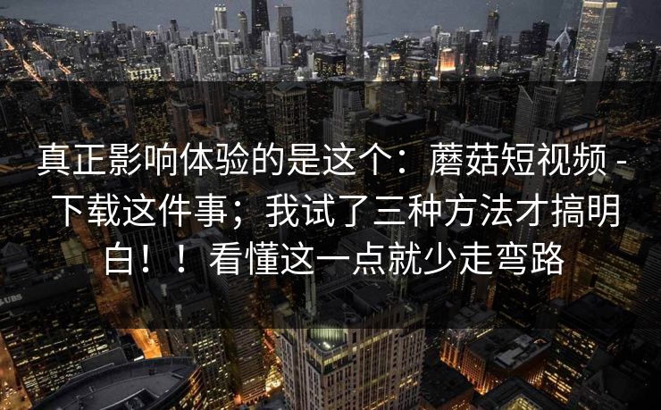 真正影响体验的是这个:蘑菇短视频 - 下载这件事;我试了三种方法才搞明白!!看懂这一点就少走弯路 真正影响体验的是这个:蘑菇短视频 - 下载这件事;我试了三种方法才搞明白!!看懂这一点就少走弯路