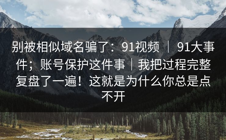 别被相似域名骗了:91视频 | 91大事件;账号保护这件事|我把过程完整复盘了一遍!这就是为什么你总是点不开 别被相似域名骗了:91视频 | 91大事件;账号保护这件事|我把过程完整复盘了一遍!这就是为什么你总是点不开