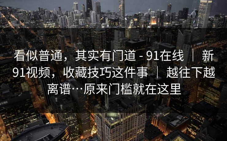 看似普通,其实有门道 - 91在线 | 新91视频,收藏技巧这件事 | 越往下越离谱…原来门槛就在这里 看似普通,其实有门道 - 91在线 | 新91视频,收藏技巧这件事 | 越往下越离谱…原来门槛就在这里