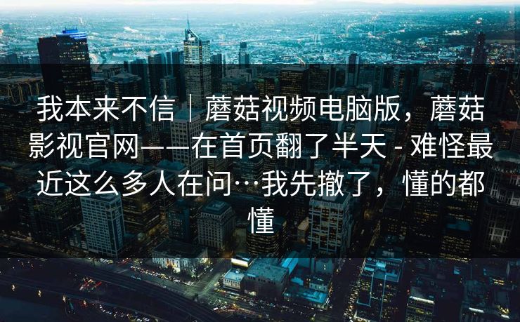 我本来不信｜蘑菇视频电脑版，蘑菇影视官网——在首页翻了半天 - 难怪最近这么多人在问…我先撤了，懂的都懂