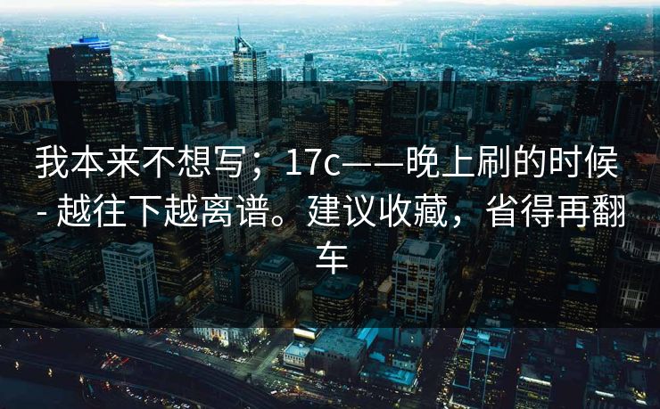 我本来不想写；17c——晚上刷的时候 - 越往下越离谱。建议收藏，省得再翻车