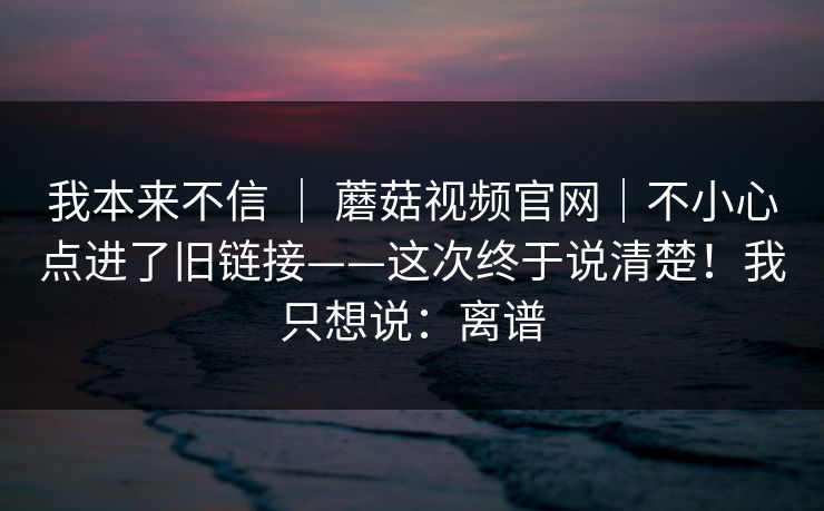 我本来不信 ｜ 蘑菇视频官网｜不小心点进了旧链接——这次终于说清楚！我只想说：离谱