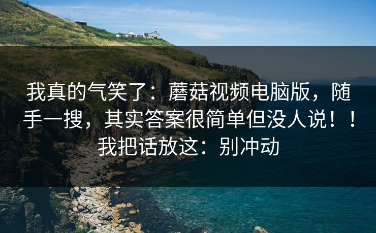 我真的气笑了：蘑菇视频电脑版，随手一搜，其实答案很简单但没人说！！我把话放这：别冲动