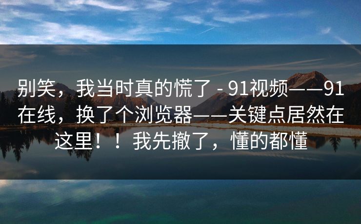 别笑,我当时真的慌了 - 91视频——91在线,换了个浏览器——关键点居然在这里!!我先撤了,懂的都懂 别笑,我当时真的慌了 - 91视频——91在线,换了个浏览器——关键点居然在这里!!我先撤了,懂的都懂
