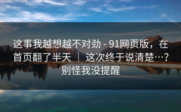 这事我越想越不对劲 - 91网页版,在首页翻了半天 | 这次终于说清楚…?别怪我没提醒 这事我越想越不对劲 - 91网页版,在首页翻了半天 | 这次终于说清楚…?别怪我没提醒