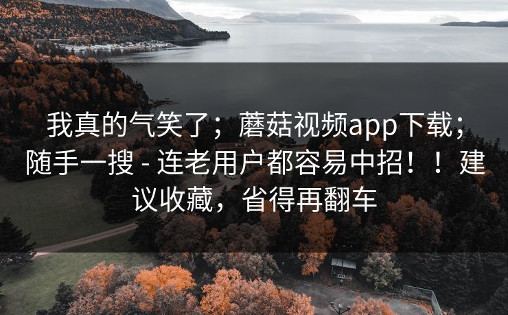 我真的气笑了;蘑菇视频app下载;随手一搜 - 连老用户都容易中招!!建议收藏,省得再翻车 我真的气笑了;蘑菇视频app下载;随手一搜 - 连老用户都容易中招!!建议收藏,省得再翻车
