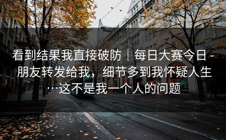 看到结果我直接破防|每日大赛今日 - 朋友转发给我,细节多到我怀疑人生…这不是我一个人的问题 看到结果我直接破防|每日大赛今日 - 朋友转发给我,细节多到我怀疑人生…这不是我一个人的问题