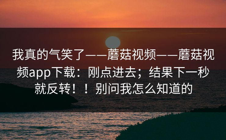 我真的气笑了——蘑菇视频——蘑菇视频app下载:刚点进去;结果下一秒就反转!!别问我怎么知道的 我真的气笑了——蘑菇视频——蘑菇视频app下载:刚点进去;结果下一秒就反转!!别问我怎么知道的