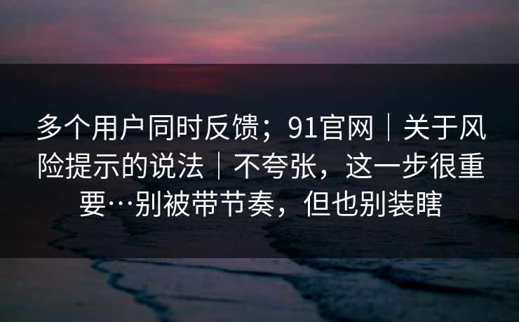 多个用户同时反馈;91官网|关于风险提示的说法|不夸张,这一步很重要…别被带节奏,但也别装瞎 多个用户同时反馈;91官网|关于风险提示的说法|不夸张,这一步很重要…别被带节奏,但也别装瞎